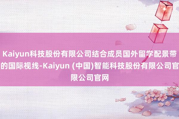 Kaiyun科技股份有限公司结合成员国外留学配景带来的国际视线-Kaiyun (中国)智能科技股份有限公司官网