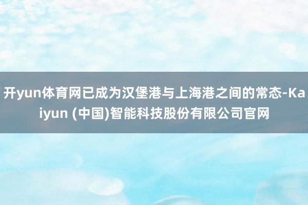 开yun体育网已成为汉堡港与上海港之间的常态-Kaiyun (中国)智能科技股份有限公司官网