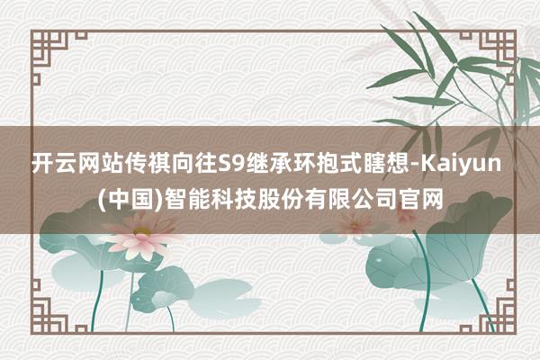 开云网站传祺向往S9继承环抱式瞎想-Kaiyun (中国)智能科技股份有限公司官网