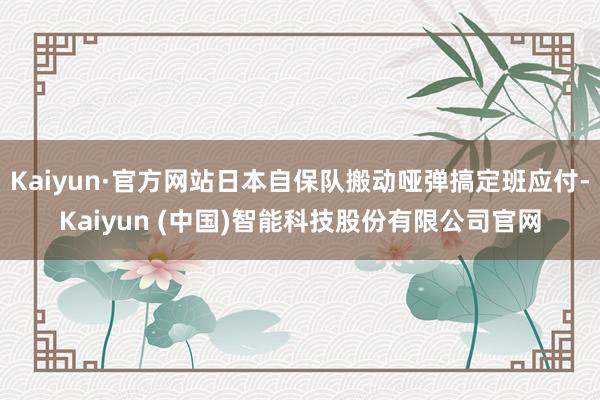 Kaiyun·官方网站日本自保队搬动哑弹搞定班应付-Kaiyun (中国)智能科技股份有限公司官网