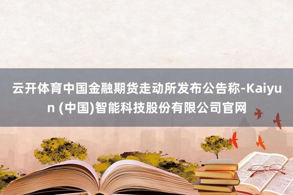 云开体育中国金融期货走动所发布公告称-Kaiyun (中国)智能科技股份有限公司官网