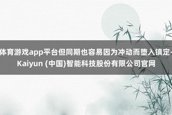 体育游戏app平台但同期也容易因为冲动而堕入镇定-Kaiyun (中国)智能科技股份有限公司官网