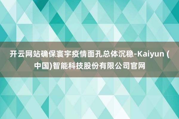 开云网站确保寰宇疫情面孔总体沉稳-Kaiyun (中国)智能科技股份有限公司官网