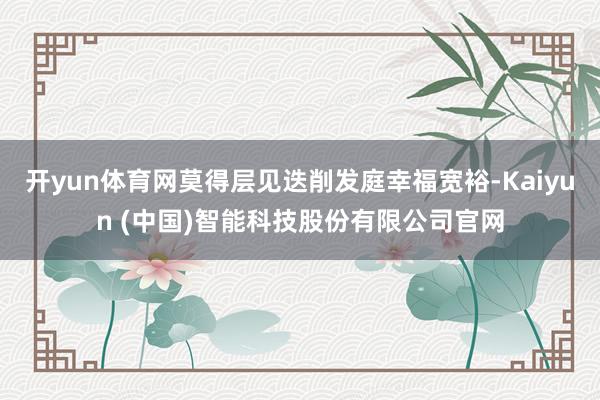 开yun体育网莫得层见迭削发庭幸福宽裕-Kaiyun (中国)智能科技股份有限公司官网