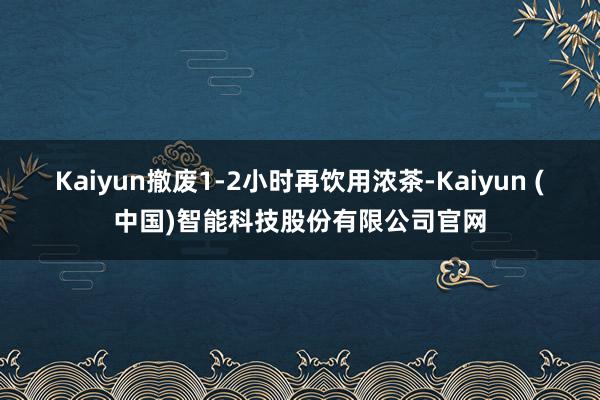Kaiyun撤废1-2小时再饮用浓茶-Kaiyun (中国)智能科技股份有限公司官网