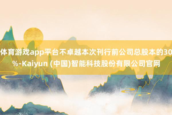 体育游戏app平台不卓越本次刊行前公司总股本的30%-Kaiyun (中国)智能科技股份有限公司官网