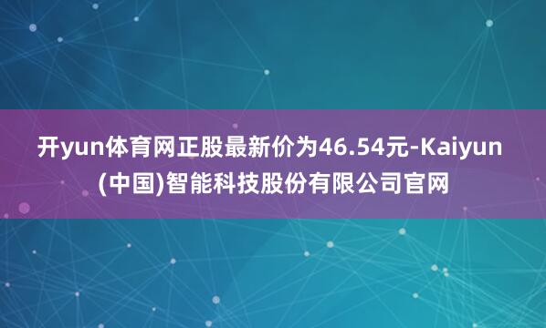 开yun体育网正股最新价为46.54元-Kaiyun (中国)智能科技股份有限公司官网