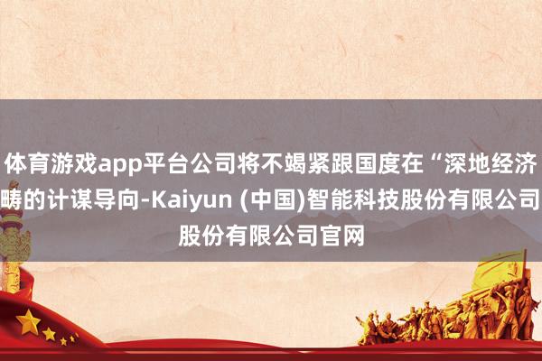 体育游戏app平台公司将不竭紧跟国度在“深地经济”范畴的计谋导向-Kaiyun (中国)智能科技股份有限公司官网