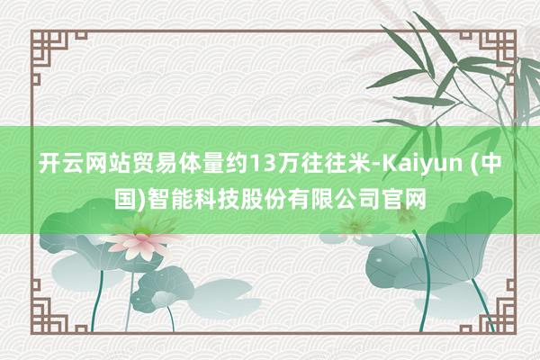 开云网站贸易体量约13万往往米-Kaiyun (中国)智能科技股份有限公司官网