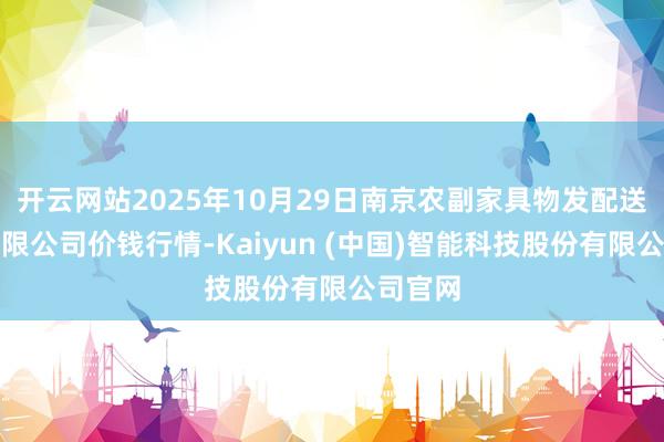 开云网站2025年10月29日南京农副家具物发配送中心有限公司价钱行情-Kaiyun (中国)智能科技股份有限公司官网