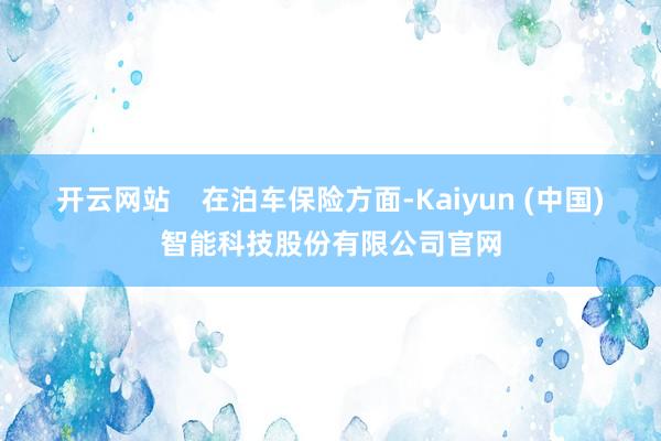 开云网站    在泊车保险方面-Kaiyun (中国)智能科技股份有限公司官网