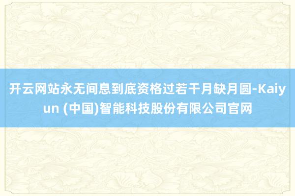 开云网站永无间息到底资格过若干月缺月圆-Kaiyun (中国)智能科技股份有限公司官网