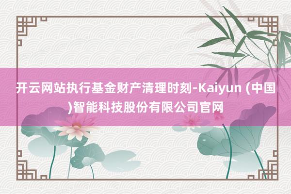 开云网站执行基金财产清理时刻-Kaiyun (中国)智能科技股份有限公司官网