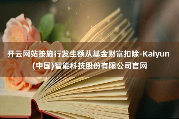 开云网站按施行发生额从基金财富扣除-Kaiyun (中国)智能科技股份有限公司官网