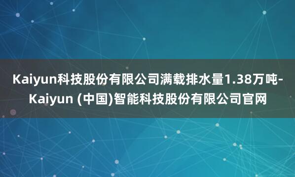 Kaiyun科技股份有限公司满载排水量1.38万吨-Kaiyun (中国)智能科技股份有限公司官网