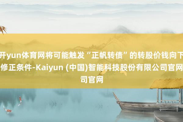 开yun体育网将可能触发“正帆转债”的转股价钱向下修正条件-Kaiyun (中国)智能科技股份有限公司官网