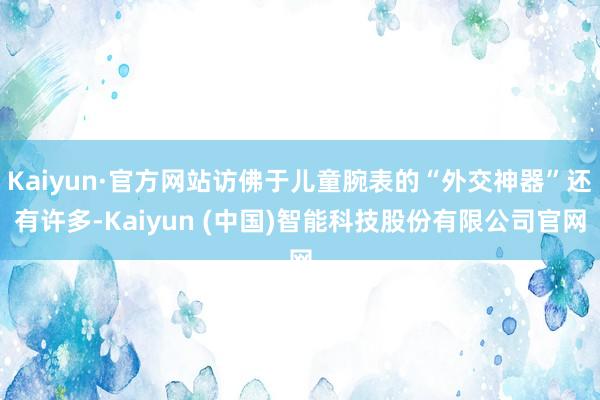 Kaiyun·官方网站访佛于儿童腕表的“外交神器”还有许多-Kaiyun (中国)智能科技股份有限公司官网