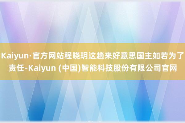 Kaiyun·官方网站程晓玥这趟来好意思国主如若为了责任-Kaiyun (中国)智能科技股份有限公司官网