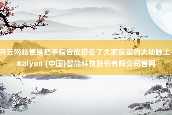 开云网站便是把手指告成搭在了大家航运的大动脉上-Kaiyun (中国)智能科技股份有限公司官网