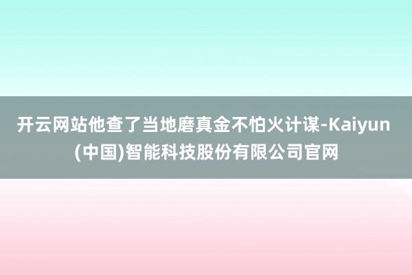 开云网站他查了当地磨真金不怕火计谋-Kaiyun (中国)智能科技股份有限公司官网