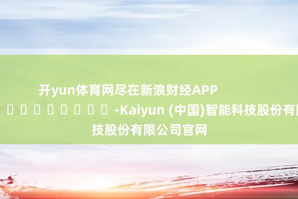 开yun体育网尽在新浪财经APP            													-Kaiyun (中国)智能科技股份有限公司官网