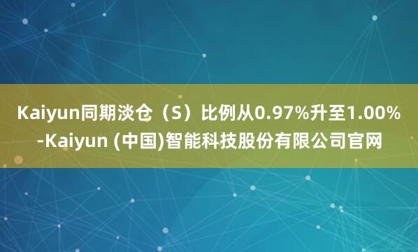Kaiyun同期淡仓（S）比例从0.97%升至1.00%-Kaiyun (中国)智能科技股份有限公司官网