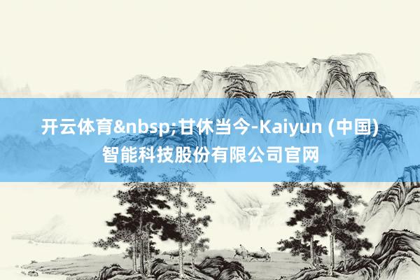 开云体育&nbsp;　　甘休当今-Kaiyun (中国)智能科技股份有限公司官网