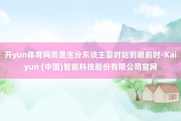 开yun体育网而是生分东谈主霎时站到眼前时-Kaiyun (中国)智能科技股份有限公司官网