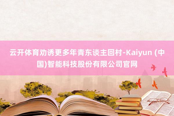 云开体育劝诱更多年青东谈主回村-Kaiyun (中国)智能科技股份有限公司官网