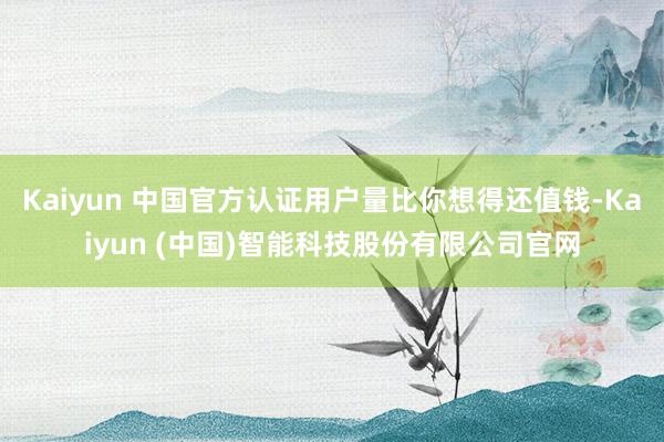 Kaiyun 中国官方认证用户量比你想得还值钱-Kaiyun (中国)智能科技股份有限公司官网