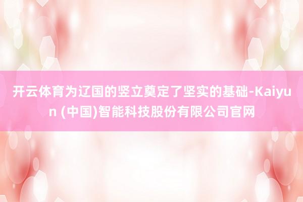 开云体育为辽国的竖立奠定了坚实的基础-Kaiyun (中国)智能科技股份有限公司官网