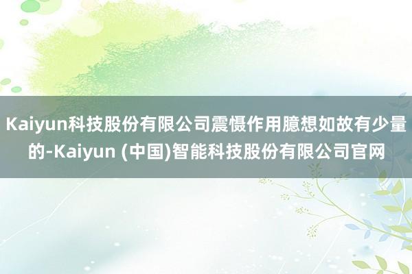 Kaiyun科技股份有限公司震慑作用臆想如故有少量的-Kaiyun (中国)智能科技股份有限公司官网