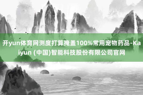 开yun体育网测度打算掩盖100%常用宠物药品-Kaiyun (中国)智能科技股份有限公司官网