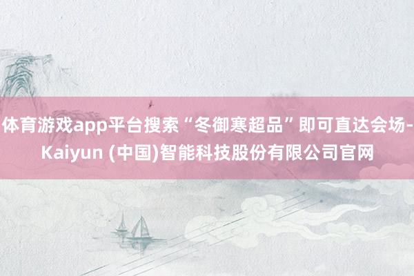体育游戏app平台搜索“冬御寒超品”即可直达会场-Kaiyun (中国)智能科技股份有限公司官网